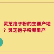 灵芝孢子粉的主要产地？灵芝孢子粉哪里产