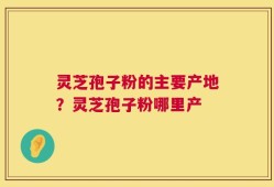 灵芝孢子粉的主要产地？灵芝孢子粉哪里产