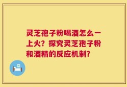 灵芝孢子粉喝酒怎么一上火？探究灵芝孢子粉和酒精的反应机制？