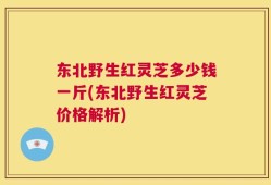 东北野生红灵芝多少钱一斤(东北野生红灵芝价格解析)