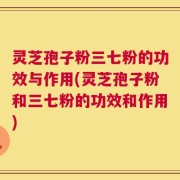 灵芝孢子粉三七粉的功效与作用(灵芝孢子粉和三七粉的功效和作用)