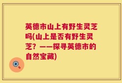 英德市山上有野生灵芝吗(山上是否有野生灵芝？——探寻英德市的自然宝藏)