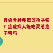 胃癌骨转移灵芝孢子粉？癌症病人能吃灵芝孢子粉吗