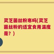 灵芝菌丝粉寒吗(灵芝菌丝粉的适宜食用温度是？)