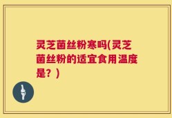 灵芝菌丝粉寒吗(灵芝菌丝粉的适宜食用温度是？)