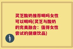 灵芝酸奶推荐喝吗女性可以喝吗(灵芝与酸奶的完美融合：值得女性尝试的健康饮品)