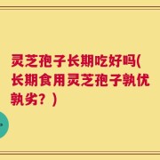 灵芝孢子长期吃好吗(长期食用灵芝孢子孰优孰劣？)