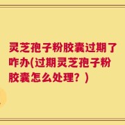 灵芝孢子粉胶囊过期了咋办(过期灵芝孢子粉胶囊怎么处理？)