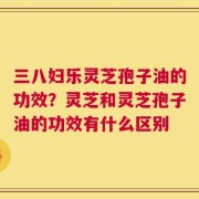 三八妇乐灵芝孢子油的功效？灵芝和灵芝孢子油的功效有什么区别