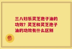 三八妇乐灵芝孢子油的功效？灵芝和灵芝孢子油的功效有什么区别