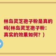 林岛灵芝孢子粉是真的吗(林岛灵芝孢子粉：真实的效果如何？)