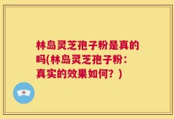 林岛灵芝孢子粉是真的吗(林岛灵芝孢子粉：真实的效果如何？)