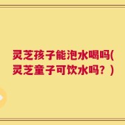灵芝孩子能泡水喝吗(灵芝童子可饮水吗？)