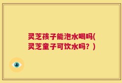 灵芝孩子能泡水喝吗(灵芝童子可饮水吗？)