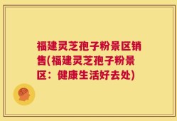 福建灵芝孢子粉景区销售(福建灵芝孢子粉景区：健康生活好去处)