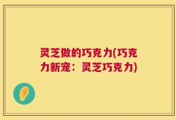 灵芝做的巧克力(巧克力新宠：灵芝巧克力)