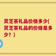 灵芝茶礼品价格多少(灵芝茶礼品的价格是多少？)