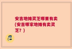 安吉地摊灵芝哪里有卖(安吉哪家地摊有卖灵芝？)