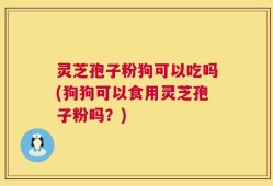灵芝孢子粉狗可以吃吗(狗狗可以食用灵芝孢子粉吗？)