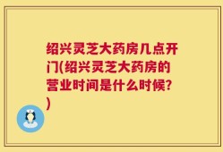 绍兴灵芝大药房几点开门(绍兴灵芝大药房的营业时间是什么时候？)