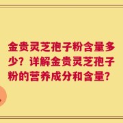 金贵灵芝孢子粉含量多少？详解金贵灵芝孢子粉的营养成分和含量？