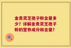 金贵灵芝孢子粉含量多少？详解金贵灵芝孢子粉的营养成分和含量？
