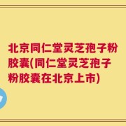 北京同仁堂灵芝孢子粉胶囊(同仁堂灵芝孢子粉胶囊在北京上市)