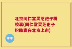 北京同仁堂灵芝孢子粉胶囊(同仁堂灵芝孢子粉胶囊在北京上市)