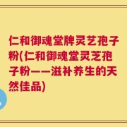 仁和御魂堂牌灵艺孢子粉(仁和御魂堂灵芝孢子粉——滋补养生的天然佳品)