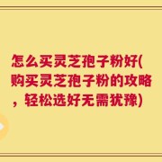 怎么买灵芝孢子粉好(购买灵芝孢子粉的攻略，轻松选好无需犹豫)