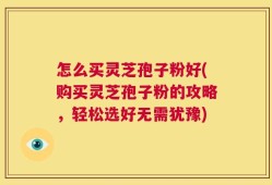 怎么买灵芝孢子粉好(购买灵芝孢子粉的攻略，轻松选好无需犹豫)
