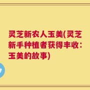灵芝新农人玉美(灵芝新手种植者获得丰收：玉美的故事)
