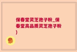 保春堂灵芝孢子粉_保春堂高品质灵芝孢子粉)