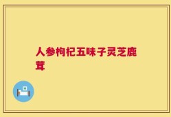 人参枸杞五味子灵芝鹿茸