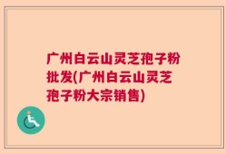 广州白云山灵芝孢子粉批发(广州白云山灵芝孢子粉大宗销售)