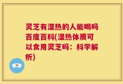 灵芝有湿热的人能喝吗百度百科(湿热体质可以食用灵芝吗：科学解析)