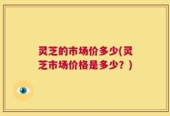 灵芝的市场价多少(灵芝市场价格是多少？)
