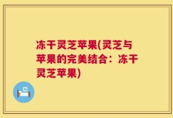冻干灵芝苹果(灵芝与苹果的完美结合：冻干灵芝苹果)