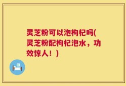 灵芝粉可以泡枸杞吗(灵芝粉配枸杞泡水，功效惊人！)