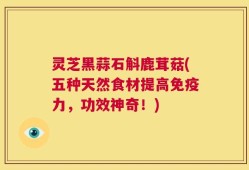 灵芝黑蒜石斛鹿茸菇(五种天然食材提高免疫力，功效神奇！)