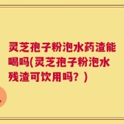 灵芝孢子粉泡水药渣能喝吗(灵芝孢子粉泡水残渣可饮用吗？)
