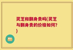 灵芝和翻身贵吗(灵芝与翻身贵的价格如何？)