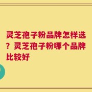 灵芝孢子粉品牌怎样选？灵芝孢子粉哪个品牌比较好