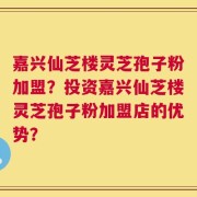 嘉兴仙芝楼灵芝孢子粉加盟？投资嘉兴仙芝楼灵芝孢子粉加盟店的优势？