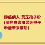 肺癌病人 灵芝孢子粉(肺癌患者用灵芝孢子粉能带来帮助)