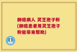 肺癌病人 灵芝孢子粉(肺癌患者用灵芝孢子粉能带来帮助)