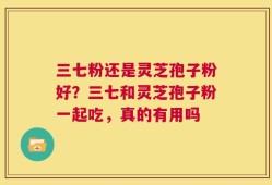 三七粉还是灵芝孢子粉好？三七和灵芝孢子粉一起吃，真的有用吗