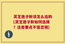 灵芝孢子粉该怎么选购(灵芝孢子粉如何选择？这些要点不容忽视)