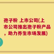孢子粉 上市公司(上市公司推出孢子粉产品，助力养生市场发展)