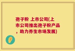 孢子粉 上市公司(上市公司推出孢子粉产品，助力养生市场发展)